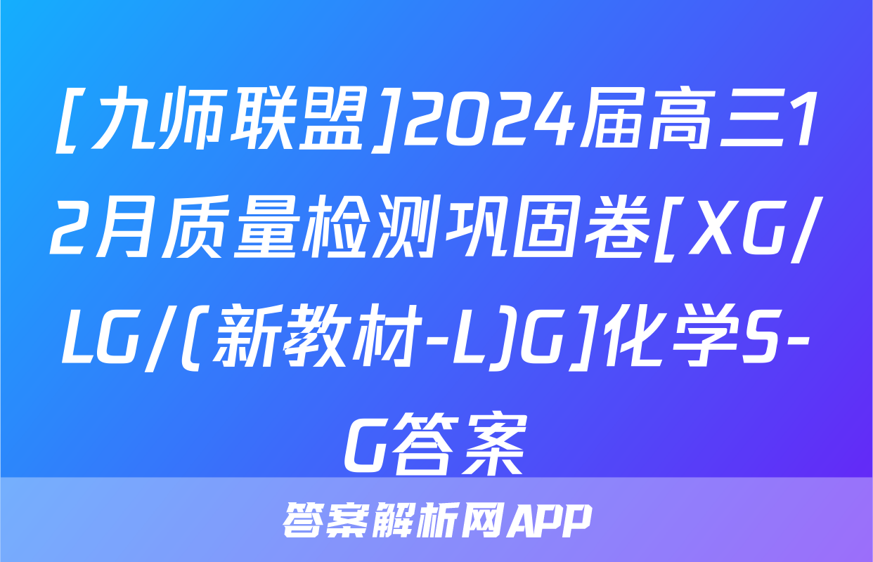 [九师联盟]2024届高三12月质量检测巩固卷[XG/LG/(新教材-L)G]化学S-G答案