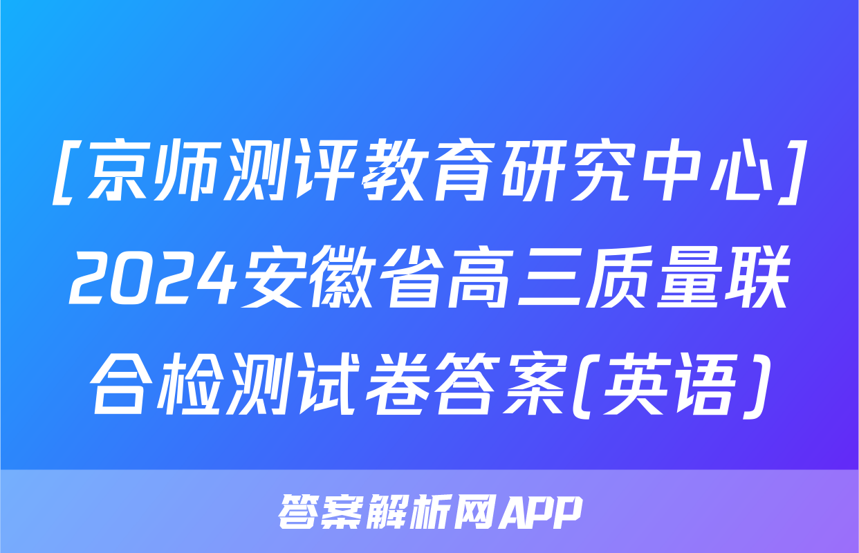 [京师测评教育研究中心]2024安徽省高三质量联合检测试卷答案(英语)