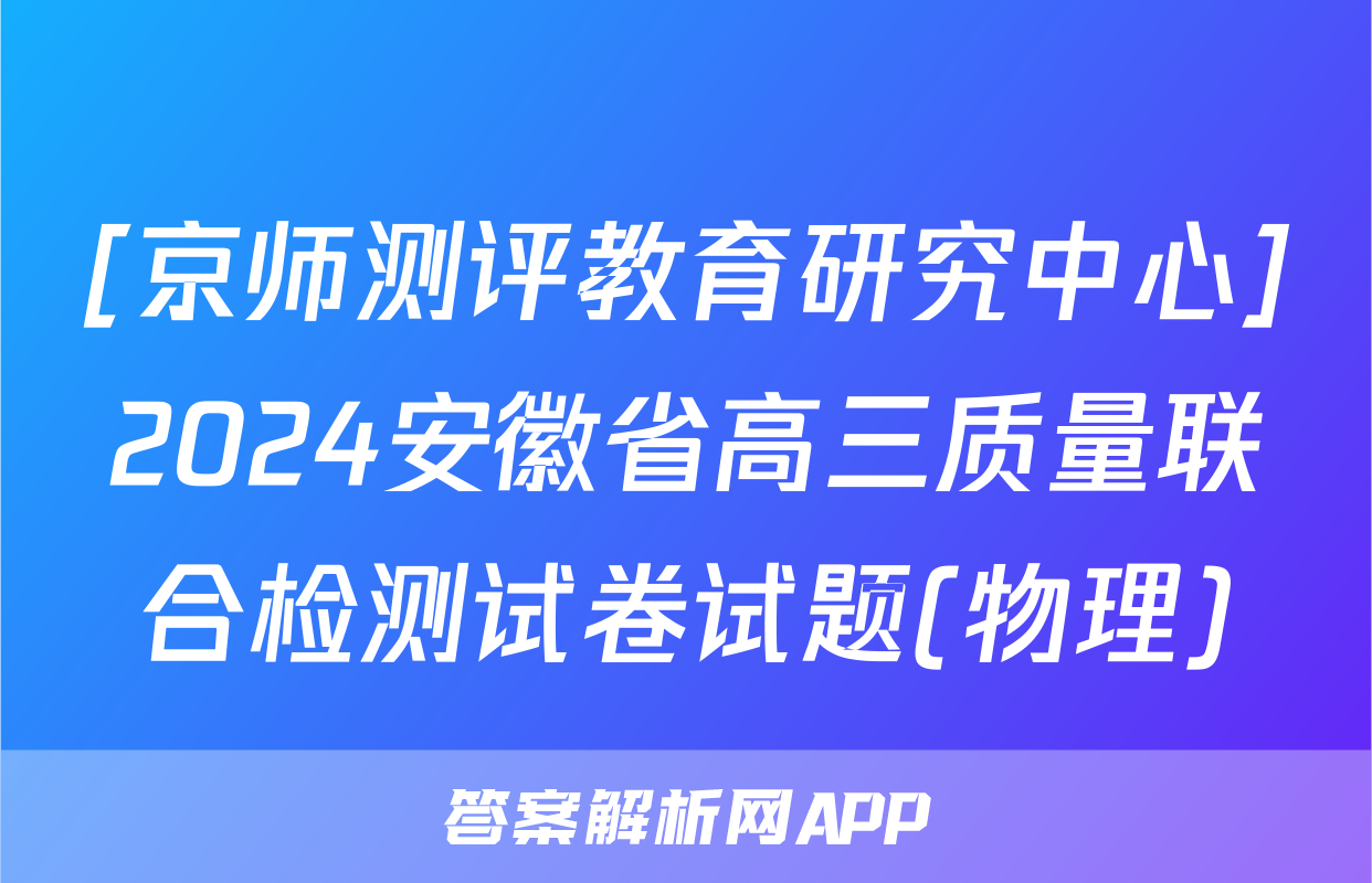 [京师测评教育研究中心]2024安徽省高三质量联合检测试卷试题(物理)