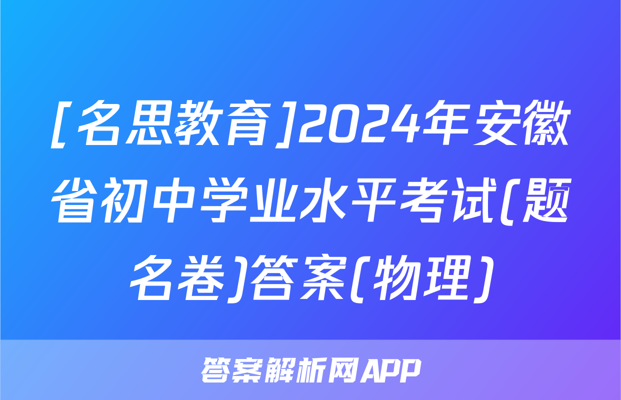 [名思教育]2024年安徽省初中学业水平考试(题名卷)答案(物理)