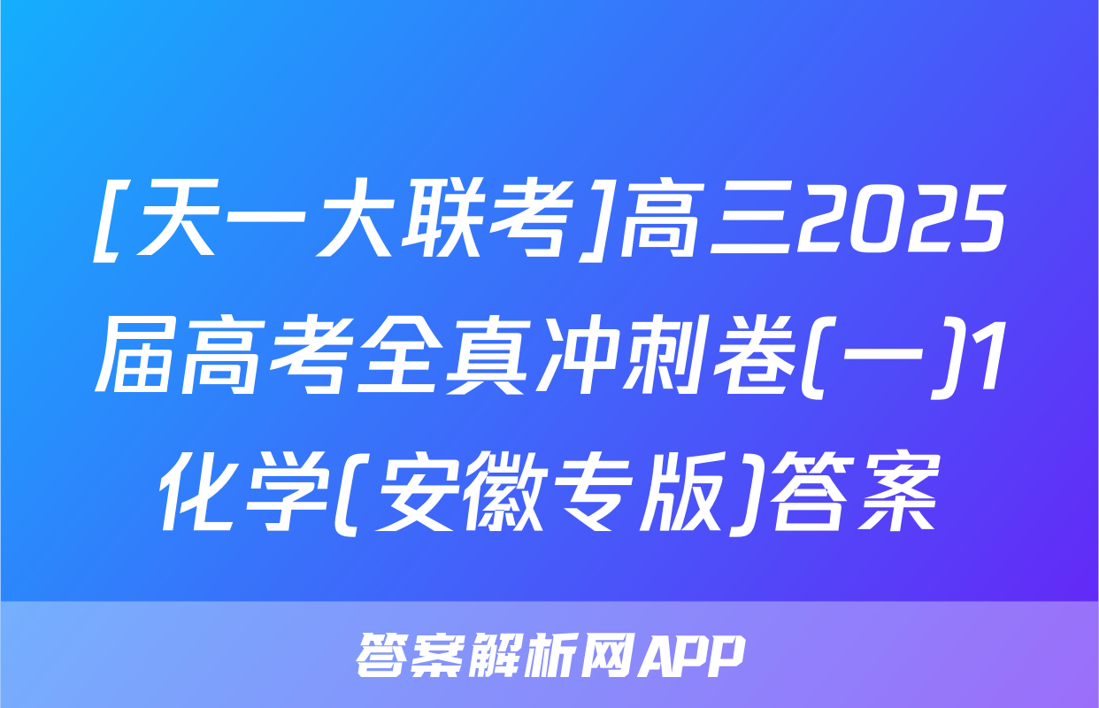 [天一大联考]高三2025届高考全真冲刺卷(一)1化学(安徽专版)答案
