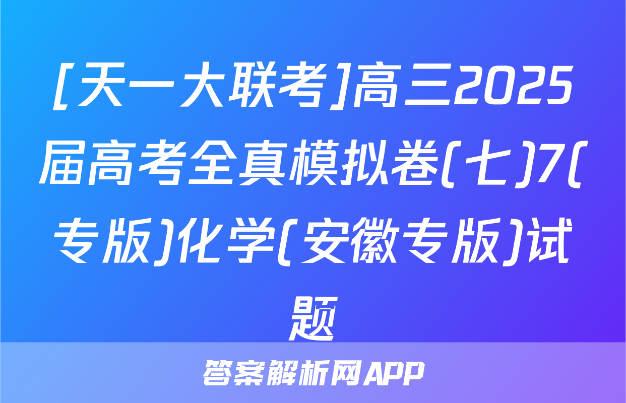 [天一大联考]高三2025届高考全真模拟卷(七)7(专版)化学(安徽专版)试题