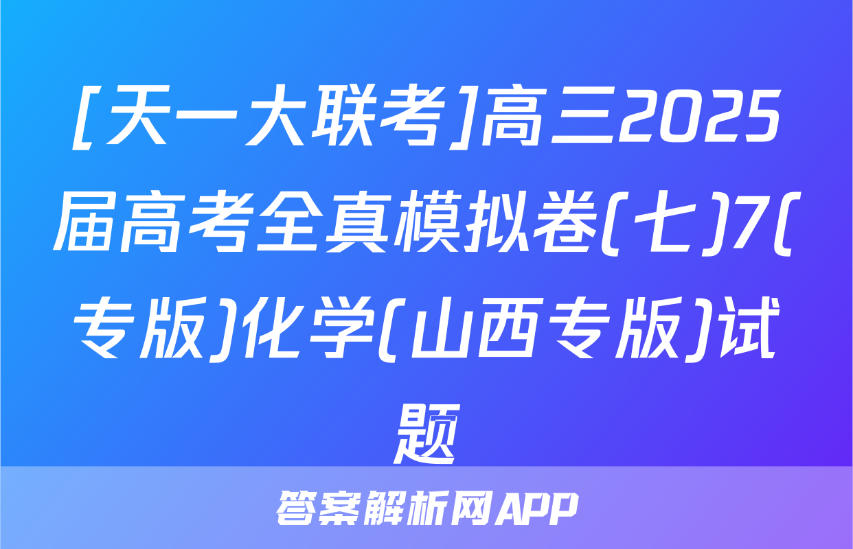 [天一大联考]高三2025届高考全真模拟卷(七)7(专版)化学(山西专版)试题