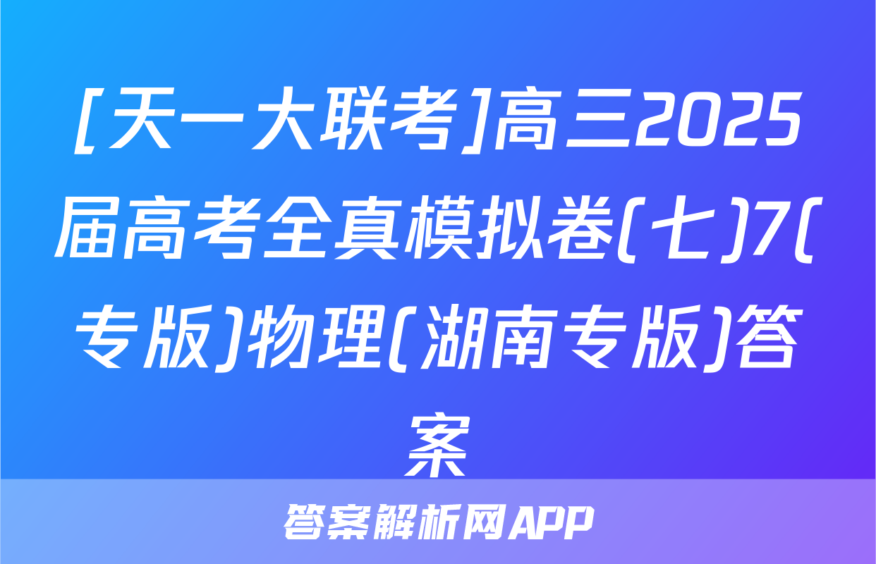 [天一大联考]高三2025届高考全真模拟卷(七)7(专版)物理(湖南专版)答案