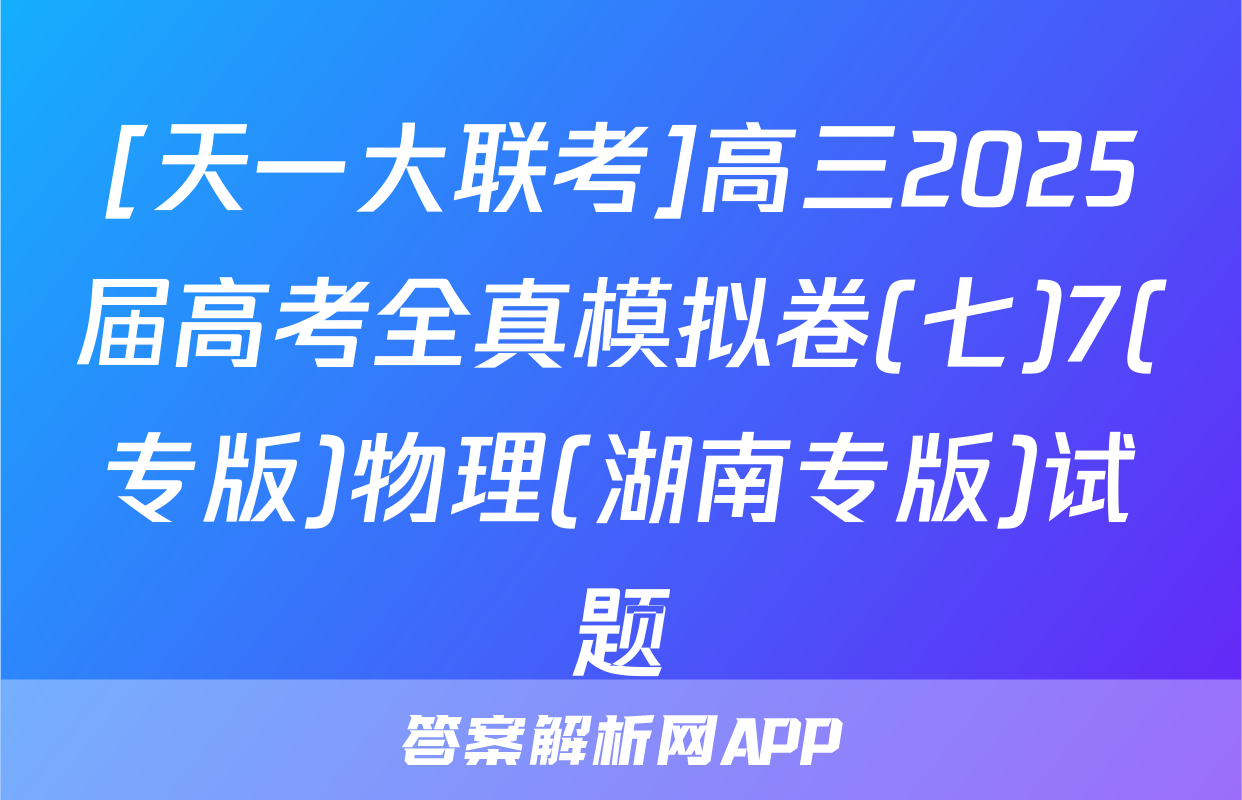 [天一大联考]高三2025届高考全真模拟卷(七)7(专版)物理(湖南专版)试题