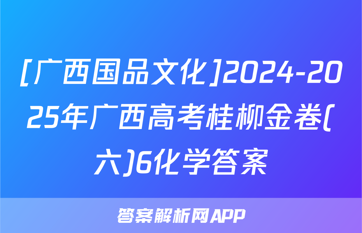 [广西国品文化]2024-2025年广西高考桂柳金卷(六)6化学答案