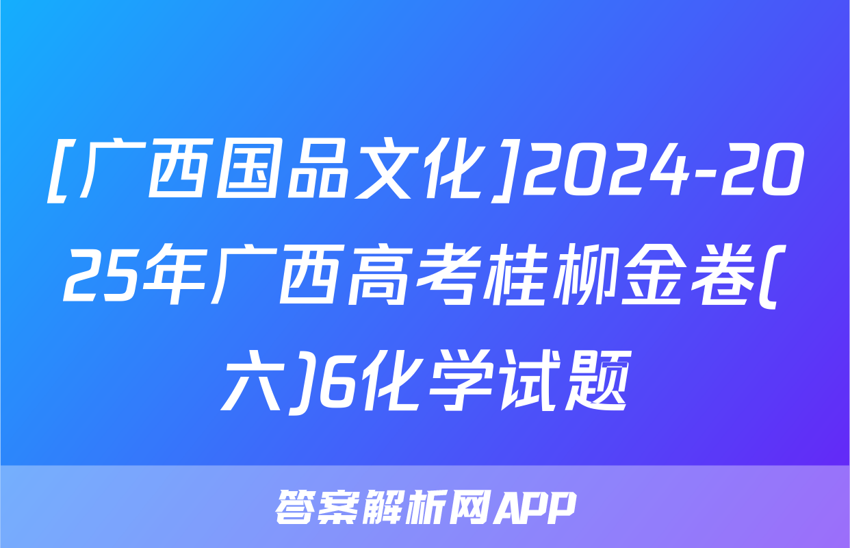 [广西国品文化]2024-2025年广西高考桂柳金卷(六)6化学试题