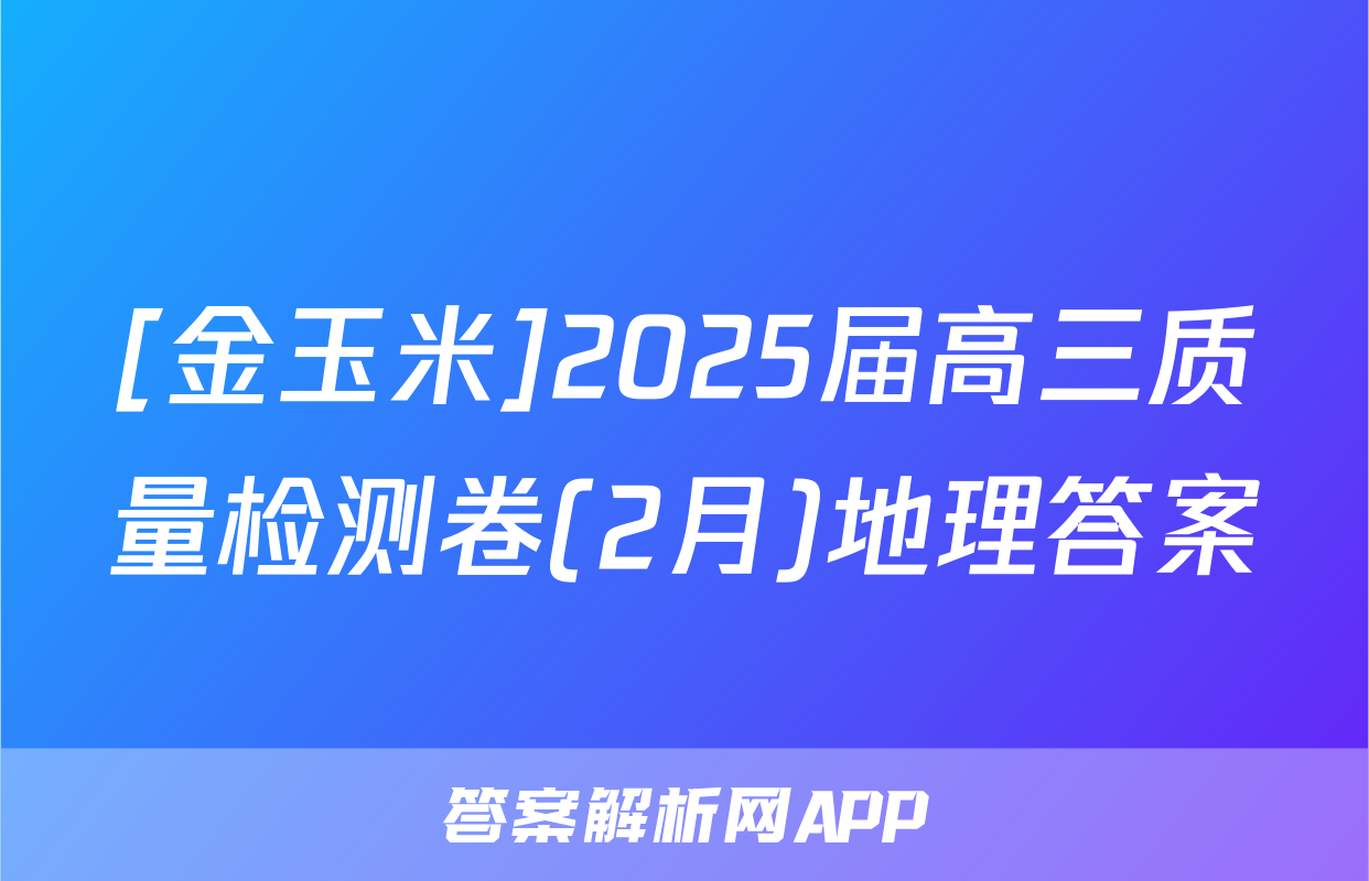 [金玉米]2025届高三质量检测卷(2月)地理答案