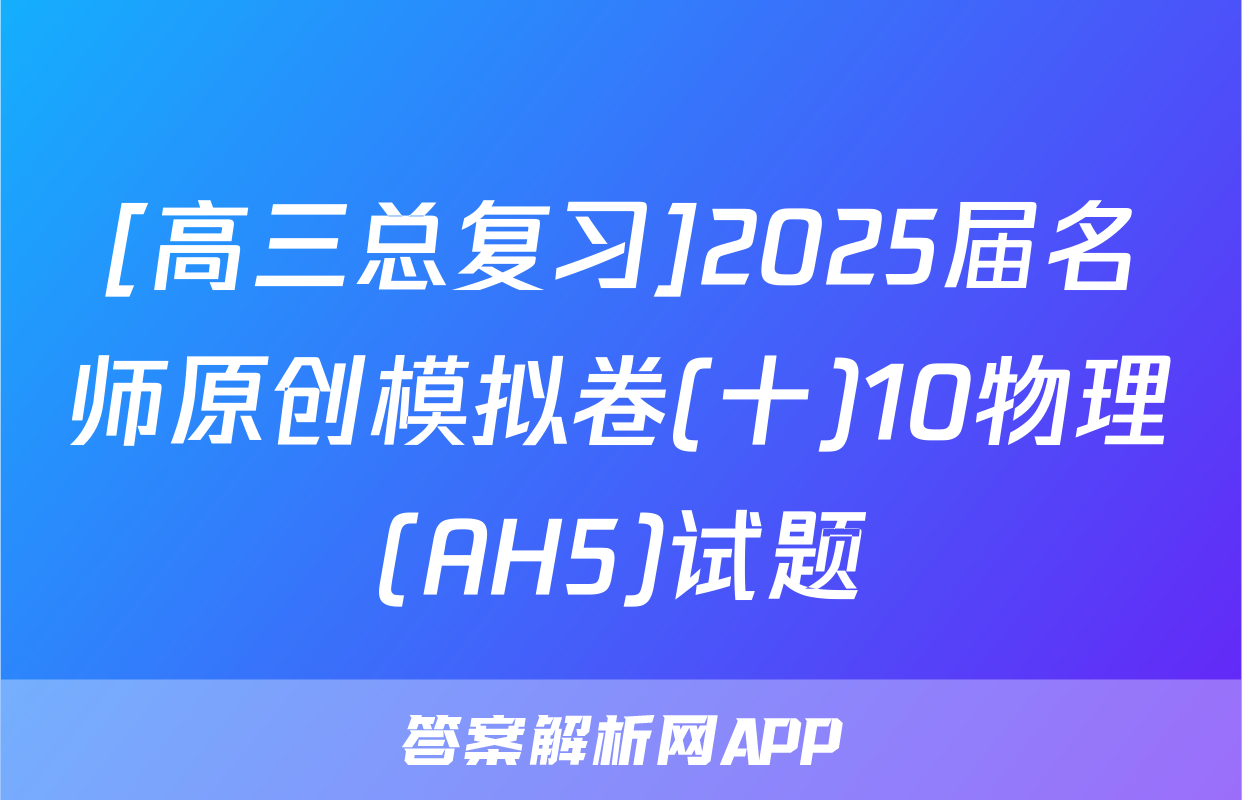 [高三总复习]2025届名师原创模拟卷(十)10物理(AH5)试题