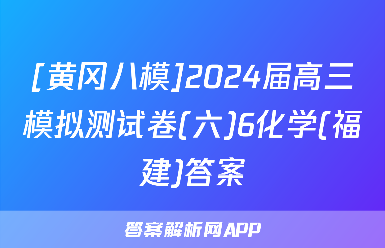[黄冈八模]2024届高三模拟测试卷(六)6化学(福建)答案