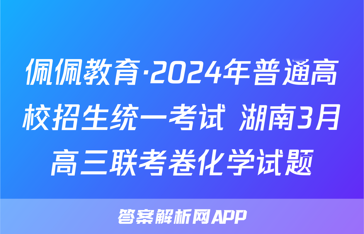 佩佩教育·2024年普通高校招生统一考试 湖南3月高三联考卷化学试题