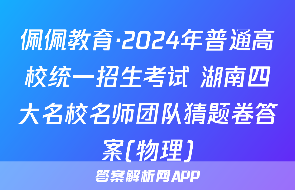 佩佩教育·2024年普通高校统一招生考试 湖南四大名校名师团队猜题卷答案(物理)