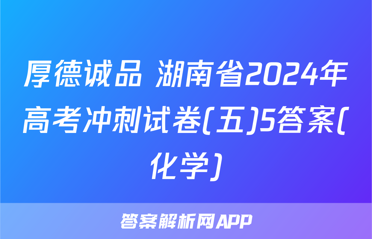 厚德诚品 湖南省2024年高考冲刺试卷(五)5答案(化学)