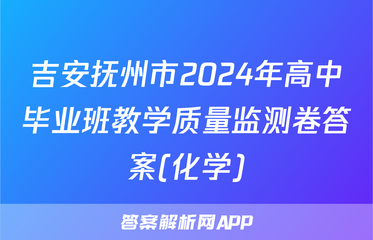 吉安抚州市2024年高中毕业班教学质量监测卷答案(化学)