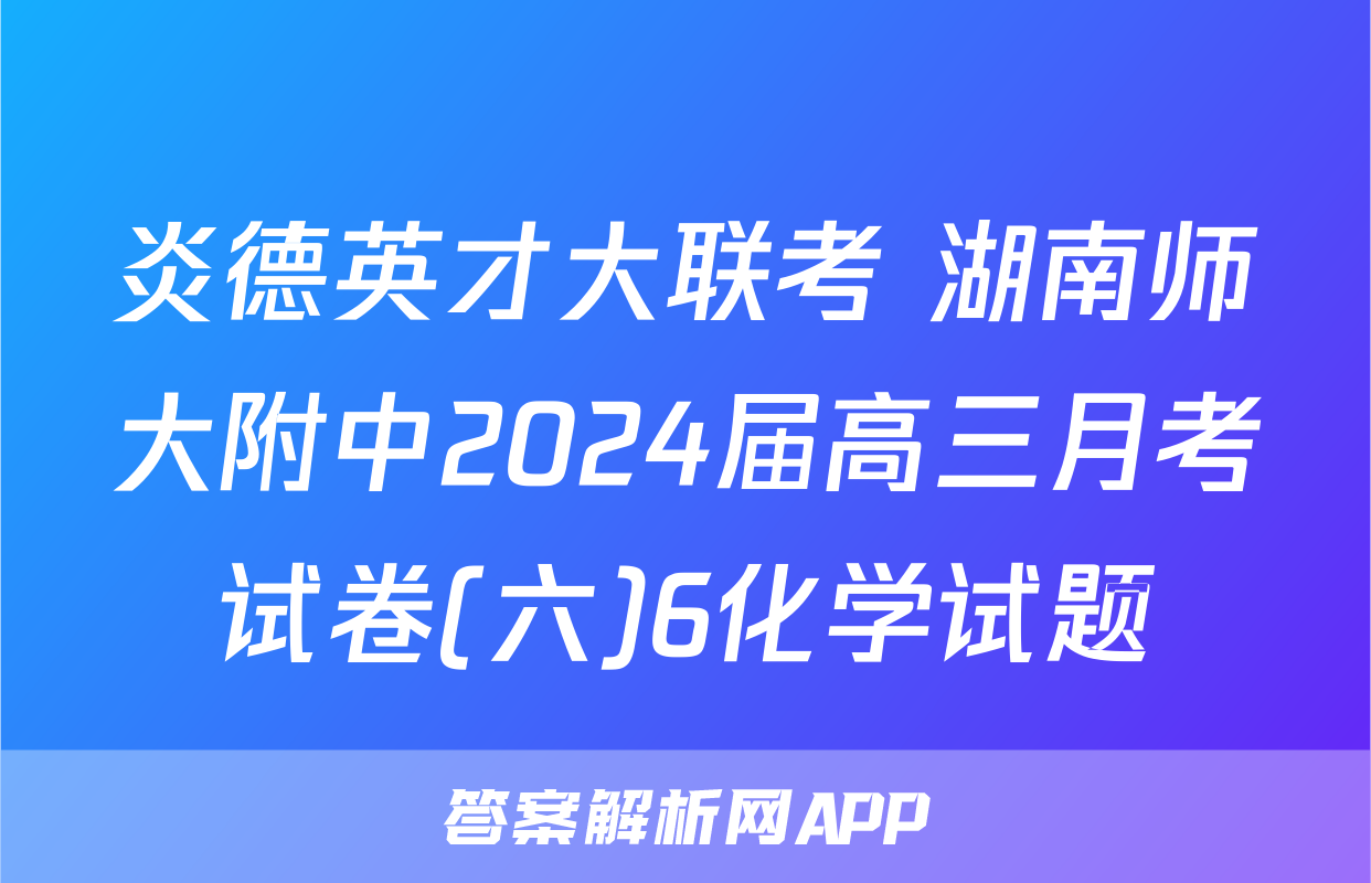 炎德英才大联考 湖南师大附中2024届高三月考试卷(六)6化学试题