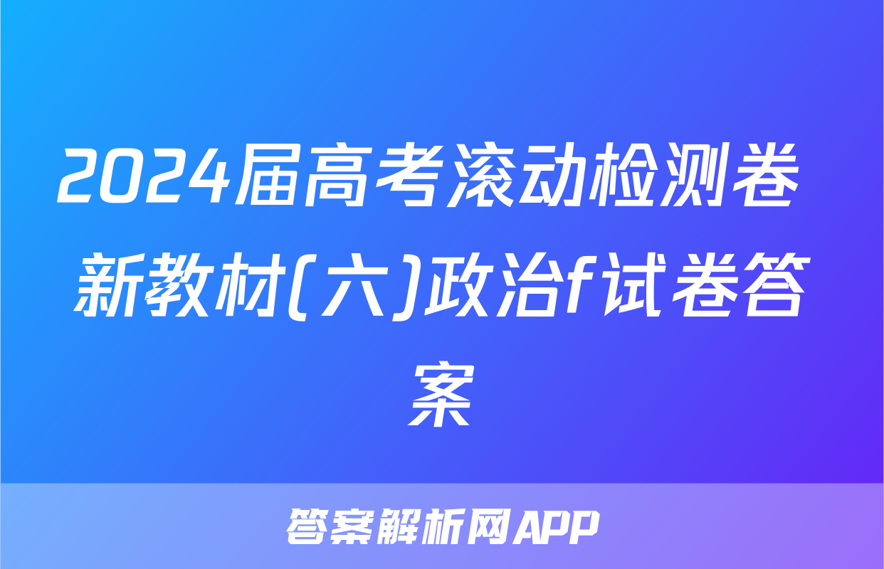 2024届高考滚动检测卷 新教材(六)政治f试卷答案
