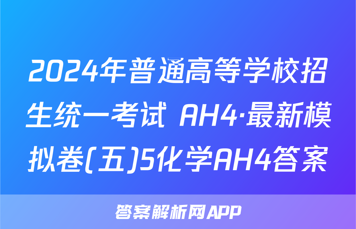 2024年普通高等学校招生统一考试 AH4·最新模拟卷(五)5化学AH4答案
